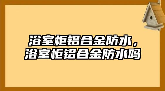 浴室柜鋁合金防水，浴室柜鋁合金防水嗎