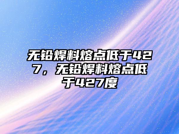 無鉛焊料熔點低于427，無鉛焊料熔點低于427度