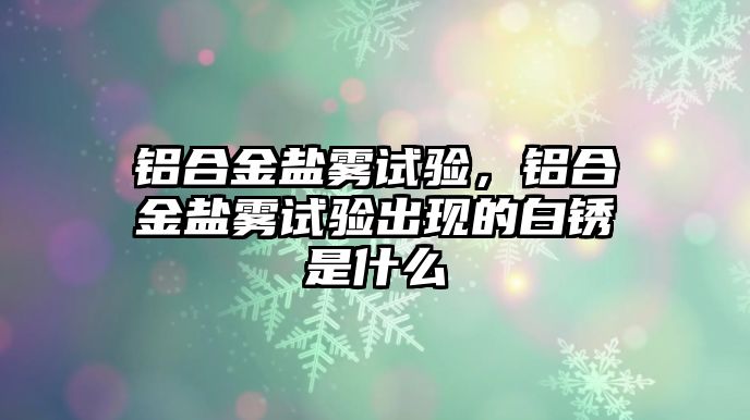 鋁合金鹽霧試驗，鋁合金鹽霧試驗出現(xiàn)的白銹是什么