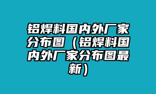 鋁焊料國內(nèi)外廠家分布圖（鋁焊料國內(nèi)外廠家分布圖最新）