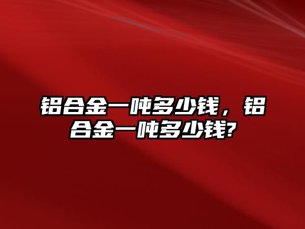 鋁合金一噸多少錢，鋁合金一噸多少錢?