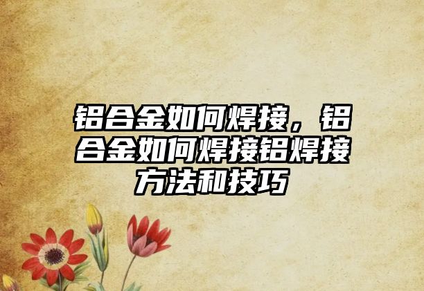 鋁合金如何焊接，鋁合金如何焊接鋁焊接方法和技巧