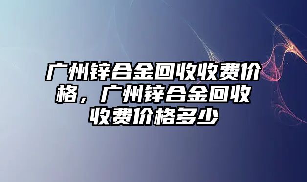 廣州鋅合金回收收費(fèi)價格，廣州鋅合金回收收費(fèi)價格多少