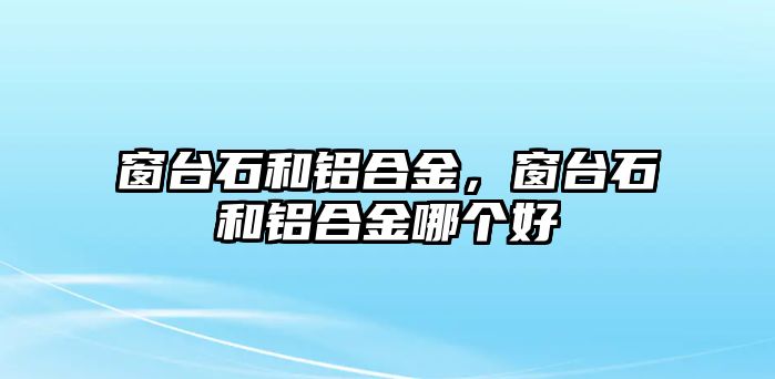 窗臺(tái)石和鋁合金，窗臺(tái)石和鋁合金哪個(gè)好