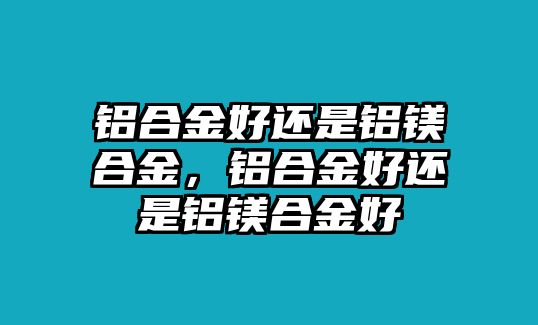 鋁合金好還是鋁鎂合金，鋁合金好還是鋁鎂合金好