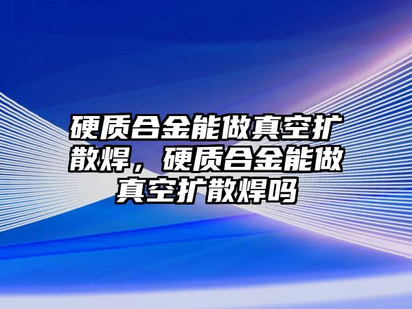 硬質(zhì)合金能做真空擴散焊，硬質(zhì)合金能做真空擴散焊嗎