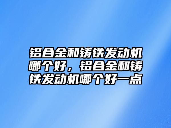 鋁合金和鑄鐵發(fā)動機哪個好，鋁合金和鑄鐵發(fā)動機哪個好一點