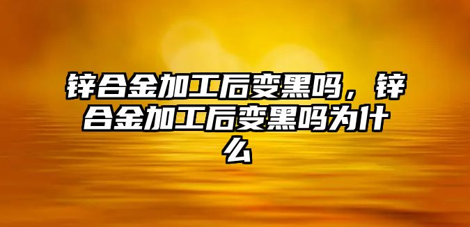 鋅合金加工后變黑嗎，鋅合金加工后變黑嗎為什么