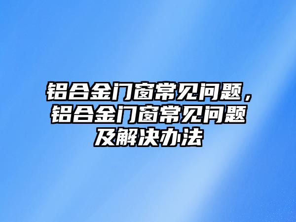 鋁合金門窗常見問題，鋁合金門窗常見問題及解決辦法