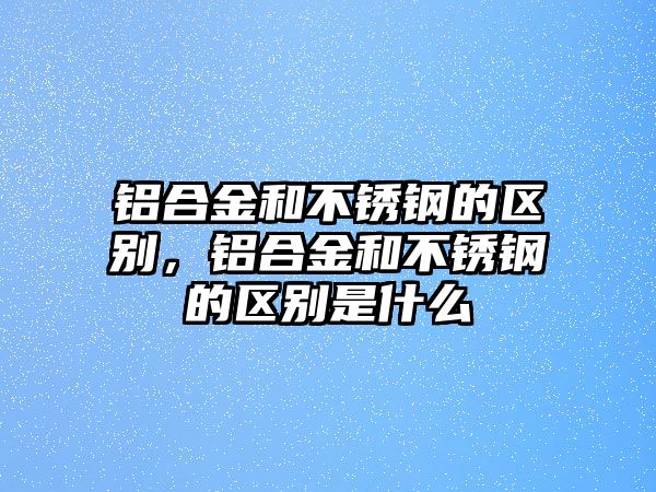 鋁合金和不銹鋼的區(qū)別，鋁合金和不銹鋼的區(qū)別是什么