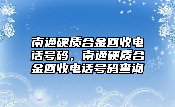 南通硬質(zhì)合金回收電話號(hào)碼，南通硬質(zhì)合金回收電話號(hào)碼查詢