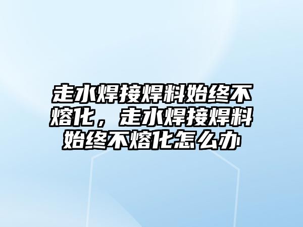 走水焊接焊料始終不熔化，走水焊接焊料始終不熔化怎么辦