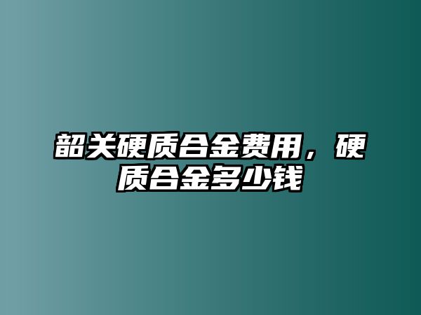 韶關(guān)硬質(zhì)合金費用，硬質(zhì)合金多少錢