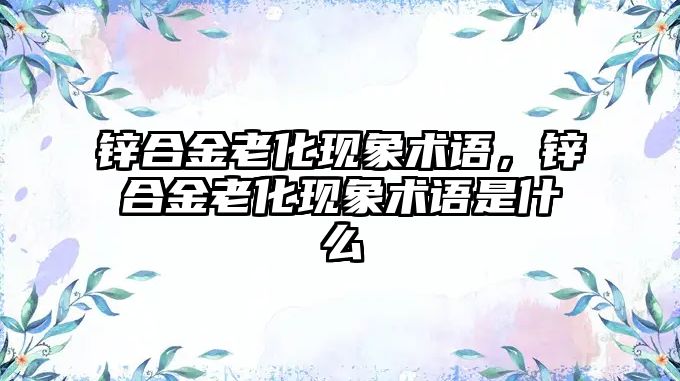 鋅合金老化現(xiàn)象術(shù)語，鋅合金老化現(xiàn)象術(shù)語是什么