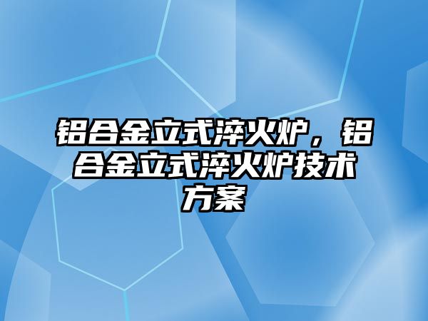 鋁合金立式淬火爐，鋁合金立式淬火爐技術(shù)方案