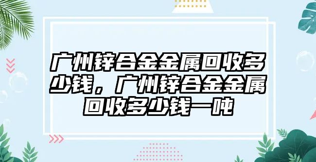 廣州鋅合金金屬回收多少錢，廣州鋅合金金屬回收多少錢一噸