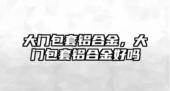 大門包套鋁合金，大門包套鋁合金好嗎