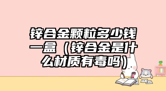 鋅合金顆粒多少錢一盒（鋅合金是什么材質(zhì)有毒嗎）