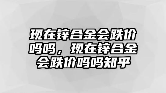 現(xiàn)在鋅合金會跌價嗎嗎，現(xiàn)在鋅合金會跌價嗎嗎知乎