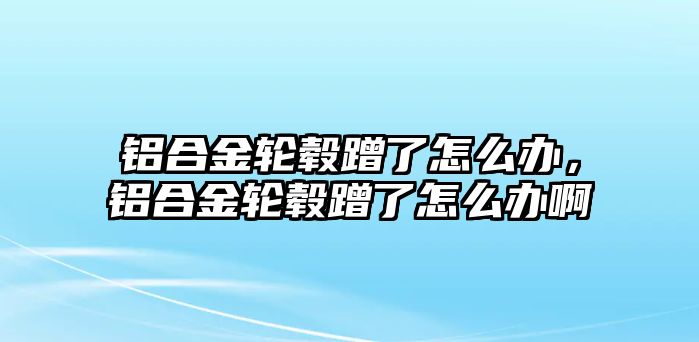 鋁合金輪轂蹭了怎么辦，鋁合金輪轂蹭了怎么辦啊