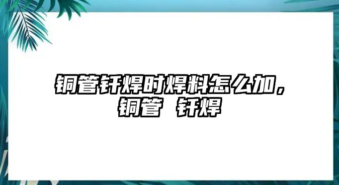 銅管釬焊時焊料怎么加，銅管 釬焊