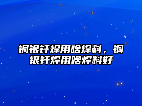 銅銀釬焊用啥焊料，銅銀釬焊用啥焊料好