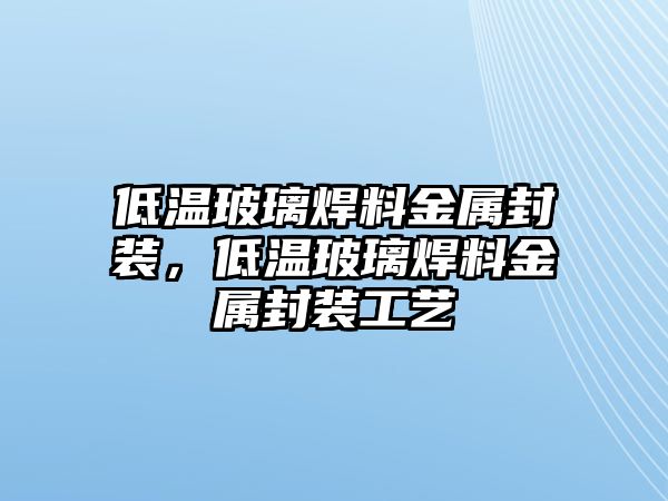 低溫玻璃焊料金屬封裝，低溫玻璃焊料金屬封裝工藝