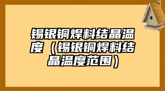 錫銀銅焊料結(jié)晶溫度（錫銀銅焊料結(jié)晶溫度范圍）