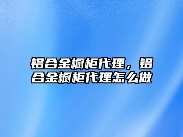 鋁合金櫥柜代理，鋁合金櫥柜代理怎么做