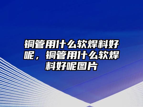 銅管用什么軟焊料好呢，銅管用什么軟焊料好呢圖片