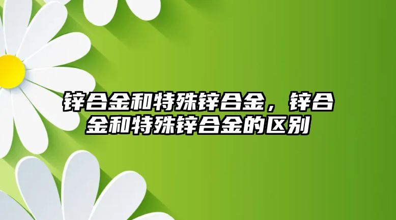 鋅合金和特殊鋅合金，鋅合金和特殊鋅合金的區(qū)別