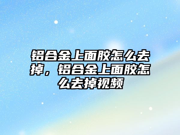 鋁合金上面膠怎么去掉，鋁合金上面膠怎么去掉視頻