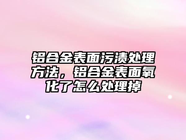 鋁合金表面污漬處理方法，鋁合金表面氧化了怎么處理掉