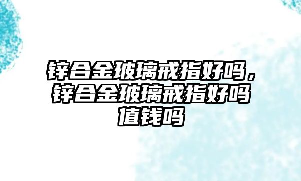 鋅合金玻璃戒指好嗎，鋅合金玻璃戒指好嗎值錢嗎