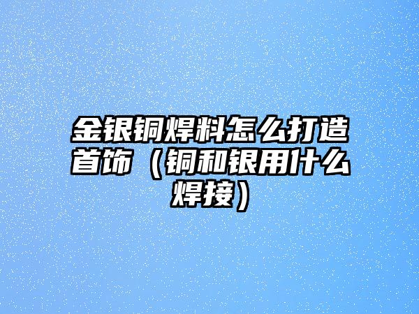 金銀銅焊料怎么打造首飾（銅和銀用什么焊接）