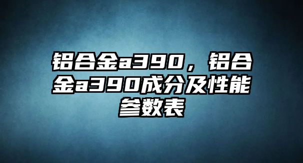 鋁合金a390，鋁合金a390成分及性能參數(shù)表