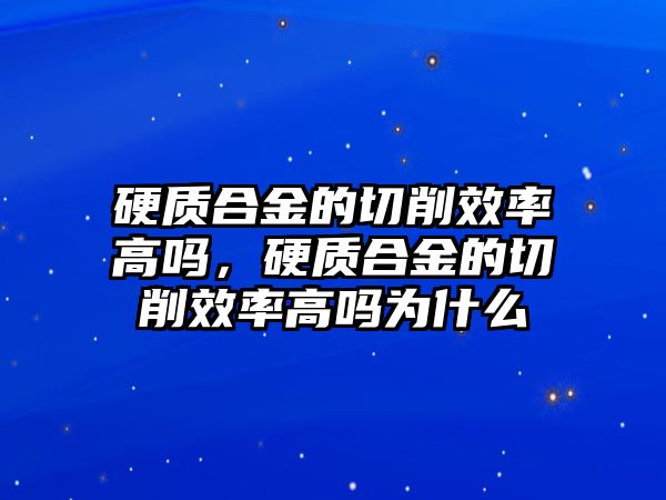 硬質(zhì)合金的切削效率高嗎，硬質(zhì)合金的切削效率高嗎為什么