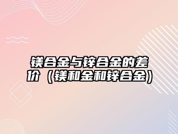 鎂合金與鋅合金的差價(jià)（鎂和金和鋅合金）