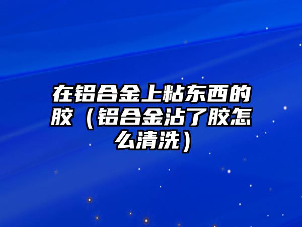 在鋁合金上粘東西的膠（鋁合金沾了膠怎么清洗）