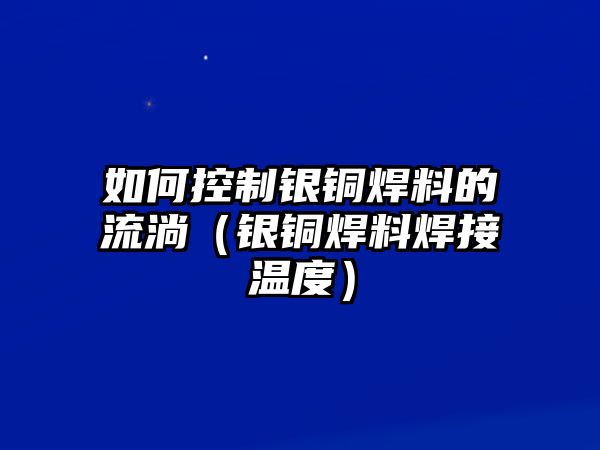 如何控制銀銅焊料的流淌（銀銅焊料焊接溫度）