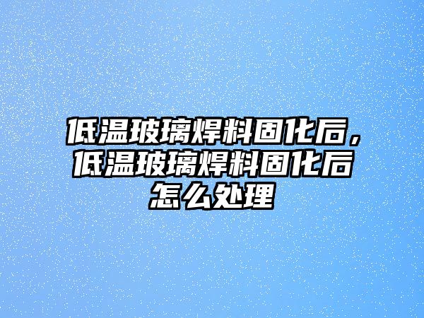 低溫玻璃焊料固化后，低溫玻璃焊料固化后怎么處理