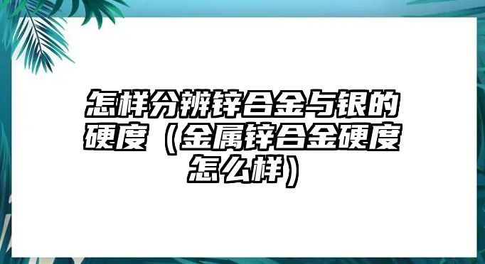 怎樣分辨鋅合金與銀的硬度（金屬鋅合金硬度怎么樣）