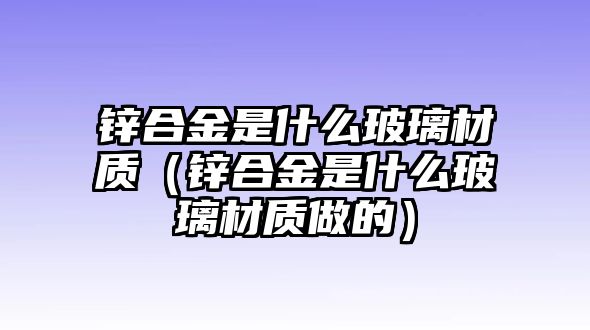 鋅合金是什么玻璃材質(zhì)（鋅合金是什么玻璃材質(zhì)做的）