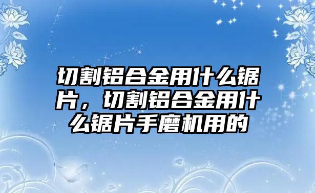 切割鋁合金用什么鋸片，切割鋁合金用什么鋸片手磨機(jī)用的