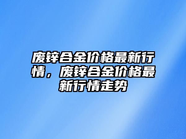 廢鋅合金價格最新行情，廢鋅合金價格最新行情走勢