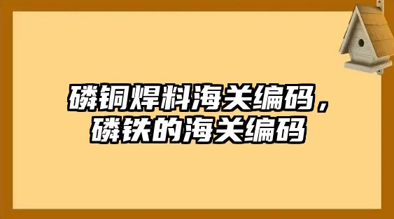 磷銅焊料海關(guān)編碼，磷鐵的海關(guān)編碼