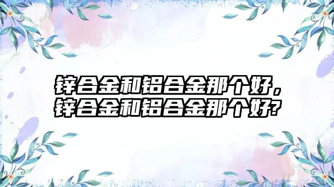 鋅合金和鋁合金那個好，鋅合金和鋁合金那個好?