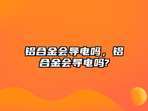 鋁合金會(huì)導(dǎo)電嗎，鋁合金會(huì)導(dǎo)電嗎?