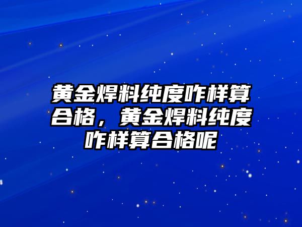 黃金焊料純度咋樣算合格，黃金焊料純度咋樣算合格呢