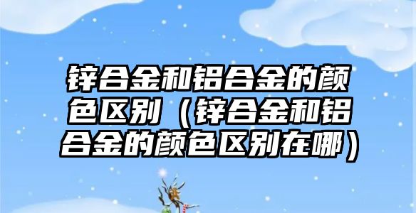 鋅合金和鋁合金的顏色區(qū)別（鋅合金和鋁合金的顏色區(qū)別在哪）